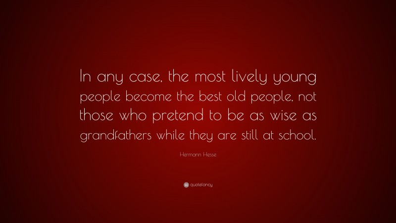 Hermann Hesse Quote: “In any case, the most lively young people become the best old people, not those who pretend to be as wise as grandfathers while they are still at school.”