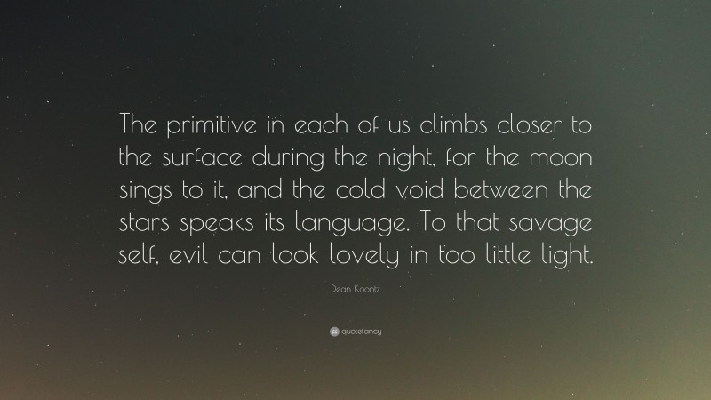 Dean Koontz Quote: “The primitive in each of us climbs closer to the surface during the night, for the moon sings to it, and the cold void between the stars speaks its language. To that savage self, evil can look lovely in too little light.”