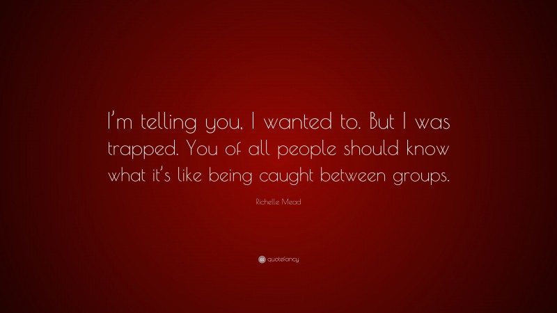 Richelle Mead Quote: “I’m telling you, I wanted to. But I was trapped. You of all people should know what it’s like being caught between groups.”