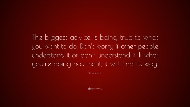 Dean Koontz Quote: “The biggest advice is being true to what you want to do. Don’t worry if other people understand it or don’t understand it. If what you’re doing has merit, it will find its way.”