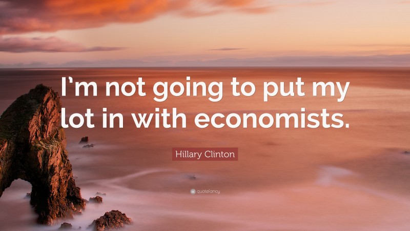 Hillary Clinton Quote: “I’m not going to put my lot in with economists.”
