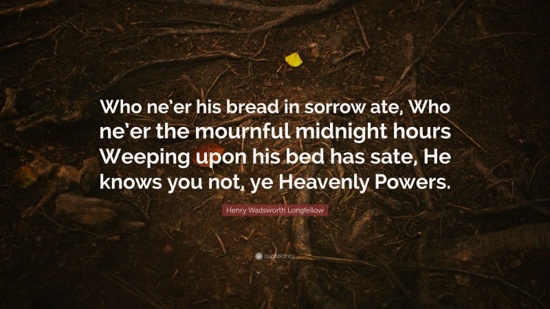 Henry Wadsworth Longfellow Quote: “Who ne’er his bread in sorrow ate, Who ne’er the mournful midnight hours Weeping upon his bed has sate, He knows you not, ye Heavenly Powers.”