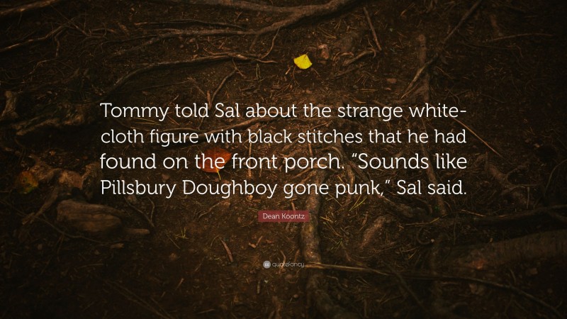Dean Koontz Quote: “Tommy told Sal about the strange white-cloth figure with black stitches that he had found on the front porch. “Sounds like Pillsbury Doughboy gone punk,” Sal said.”