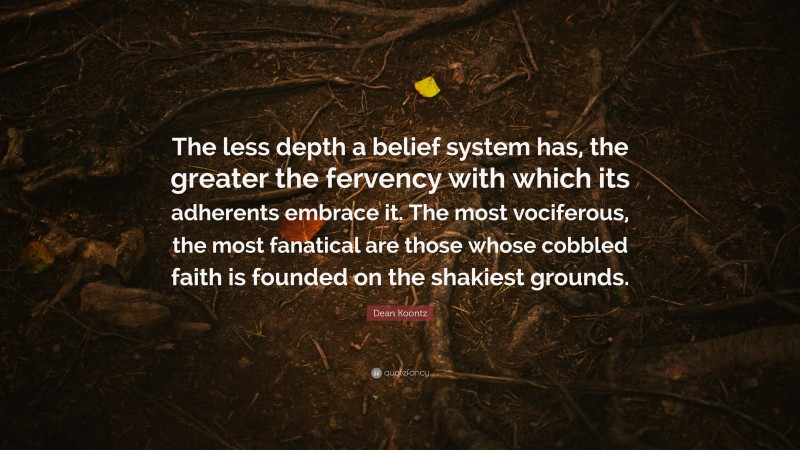 Dean Koontz Quote: “The less depth a belief system has, the greater the fervency with which its adherents embrace it. The most vociferous, the most fanatical are those whose cobbled faith is founded on the shakiest grounds.”