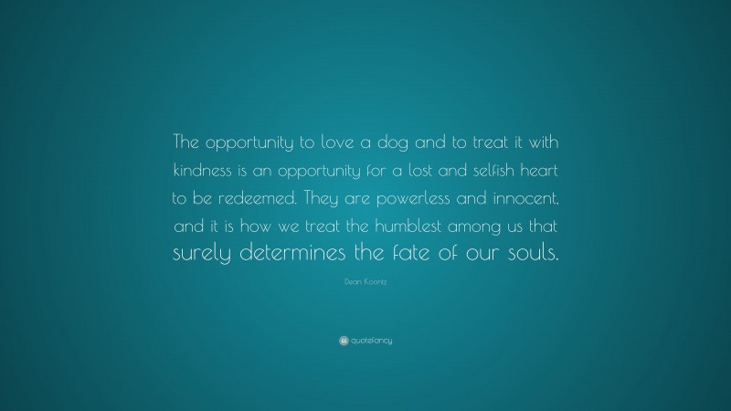Dean Koontz Quote: “The opportunity to love a dog and to treat it with kindness is an opportunity for a lost and selfish heart to be redeemed. They are powerless and innocent, and it is how we treat the humblest among us that surely determines the fate of our souls.”