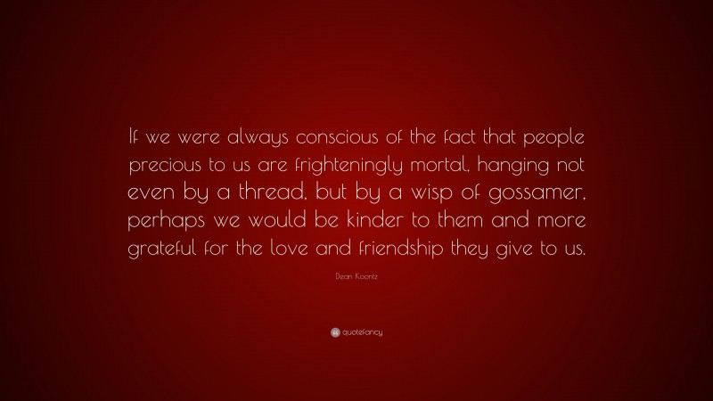 Dean Koontz Quote: “If we were always conscious of the fact that people precious to us are frighteningly mortal, hanging not even by a thread, but by a wisp of gossamer, perhaps we would be kinder to them and more grateful for the love and friendship they give to us.”