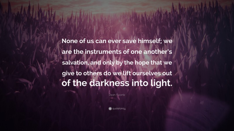 Dean Koontz Quote: “None of us can ever save himself; we are the instruments of one another’s salvation, and only by the hope that we give to others do we lift ourselves out of the darkness into light.”