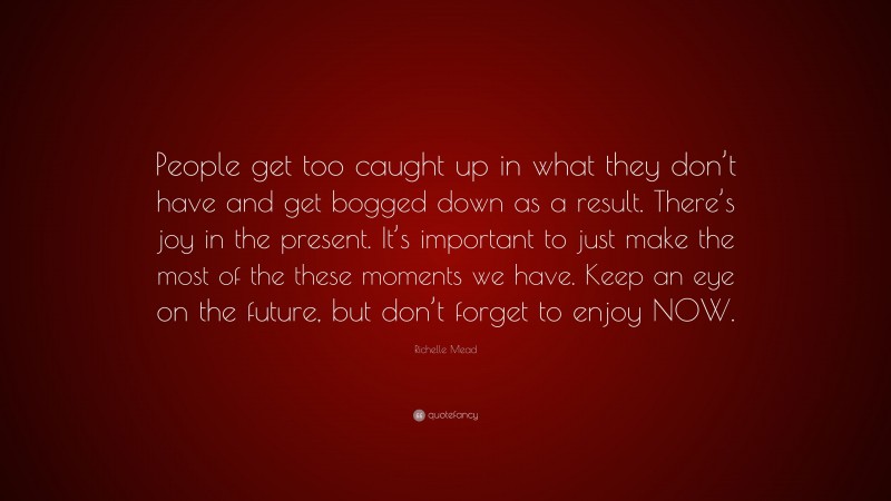 Richelle Mead Quote: “People get too caught up in what they don’t have and get bogged down as a result. There’s joy in the present. It’s important to just make the most of the these moments we have. Keep an eye on the future, but don’t forget to enjoy NOW.”