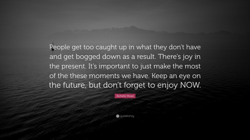 Richelle Mead Quote: “People get too caught up in what they don’t have and get bogged down as a result. There’s joy in the present. It’s important to just make the most of the these moments we have. Keep an eye on the future, but don’t forget to enjoy NOW.”