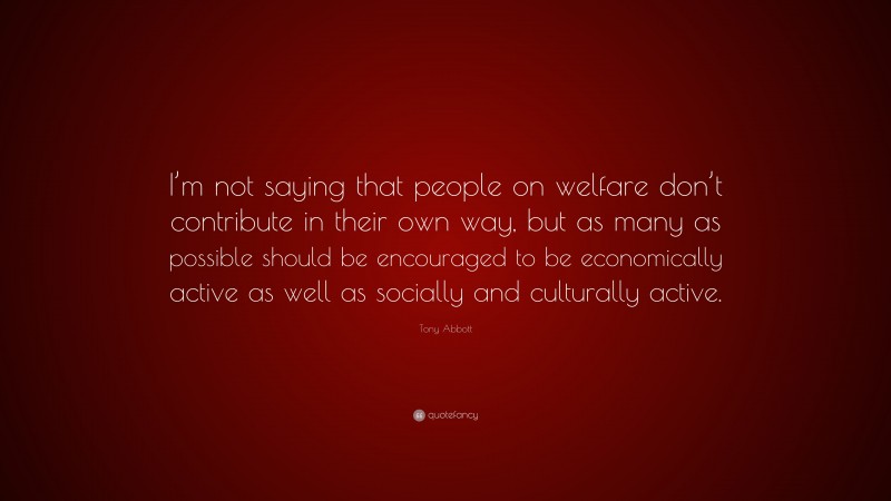 Tony Abbott Quote: “I’m not saying that people on welfare don’t contribute in their own way, but as many as possible should be encouraged to be economically active as well as socially and culturally active.”
