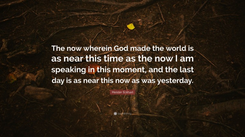 Meister Eckhart Quote: “The now wherein God made the world is as near this time as the now I am speaking in this moment, and the last day is as near this now as was yesterday.”