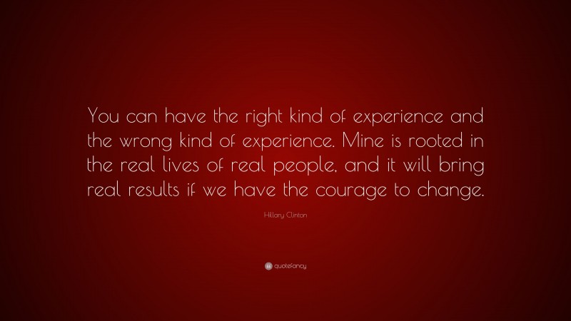 Hillary Clinton Quote: “You can have the right kind of experience and the wrong kind of experience. Mine is rooted in the real lives of real people, and it will bring real results if we have the courage to change.”