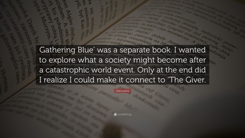 Lois Lowry Quote: “Gathering Blue’ was a separate book. I wanted to explore what a society might become after a catastrophic world event. Only at the end did I realize I could make it connect to ‘The Giver.”
