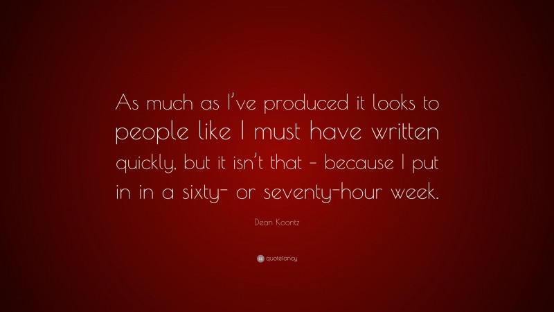 Dean Koontz Quote: “As much as I’ve produced it looks to people like I must have written quickly, but it isn’t that – because I put in in a sixty- or seventy-hour week.”