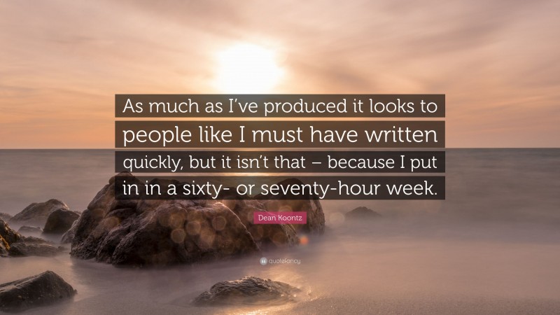 Dean Koontz Quote: “As much as I’ve produced it looks to people like I must have written quickly, but it isn’t that – because I put in in a sixty- or seventy-hour week.”
