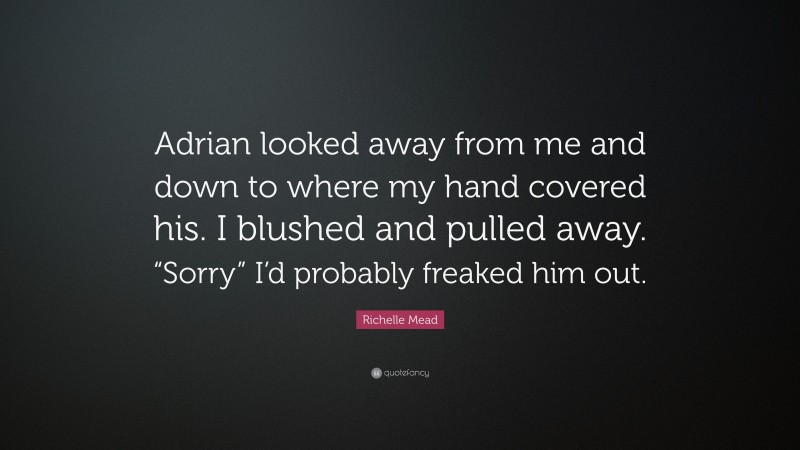 Richelle Mead Quote: “Adrian looked away from me and down to where my hand covered his. I blushed and pulled away. “Sorry” I’d probably freaked him out.”