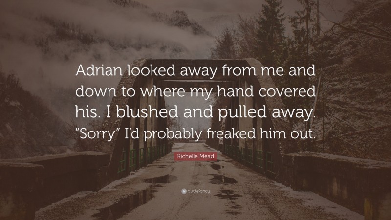 Richelle Mead Quote: “Adrian looked away from me and down to where my hand covered his. I blushed and pulled away. “Sorry” I’d probably freaked him out.”