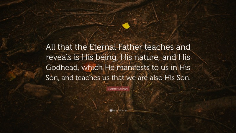 Meister Eckhart Quote: “All that the Eternal Father teaches and reveals is His being, His nature, and His Godhead, which He manifests to us in His Son, and teaches us that we are also His Son.”