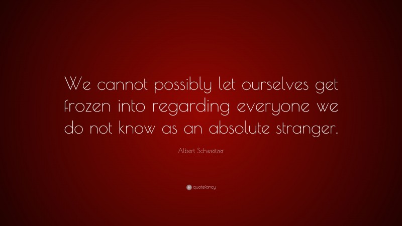 Albert Schweitzer Quote: “We cannot possibly let ourselves get frozen into regarding everyone we do not know as an absolute stranger.”