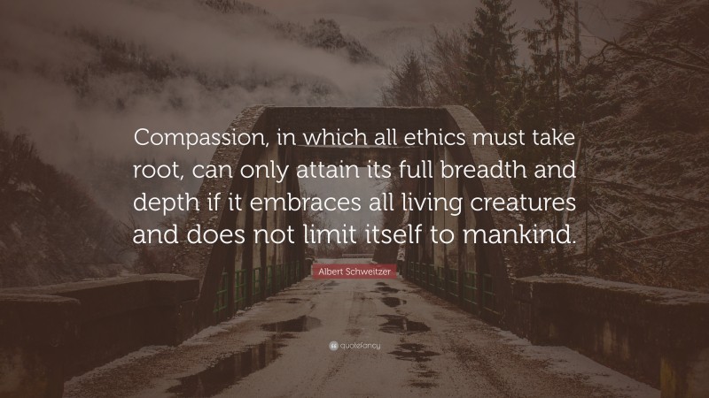 Albert Schweitzer Quote: “Compassion, in which all ethics must take root, can only attain its full breadth and depth if it embraces all living creatures and does not limit itself to mankind.”