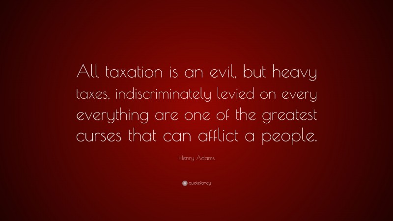Henry Adams Quote: “All taxation is an evil, but heavy taxes, indiscriminately levied on every everything are one of the greatest curses that can afflict a people.”