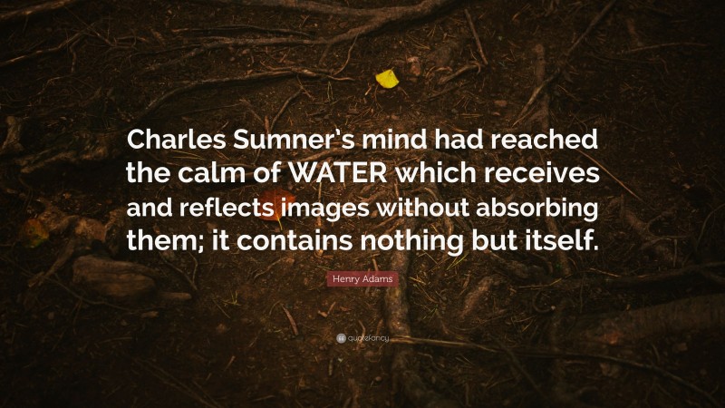 Henry Adams Quote: “Charles Sumner’s mind had reached the calm of WATER which receives and reflects images without absorbing them; it contains nothing but itself.”