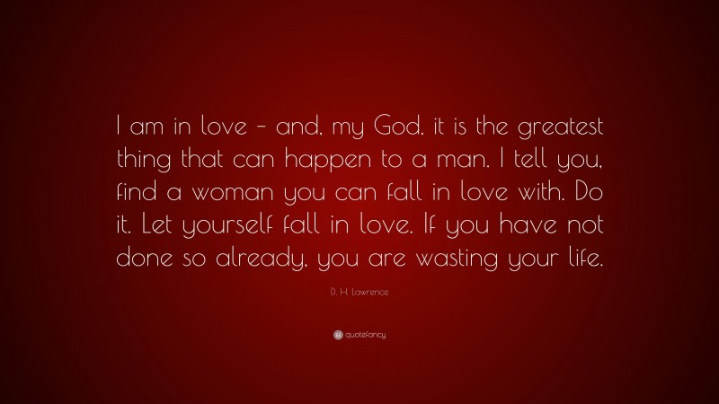 D. H. Lawrence Quote: “I am in love – and, my God, it is the greatest thing that can happen to a man. I tell you, find a woman you can fall in love with. Do it. Let yourself fall in love. If you have not done so already, you are wasting your life.”