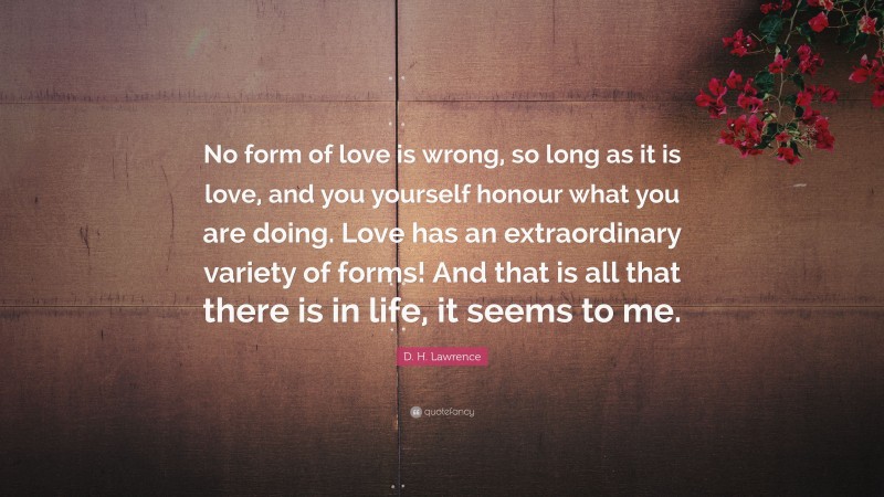 D. H. Lawrence Quote: “No form of love is wrong, so long as it is love, and you yourself honour what you are doing. Love has an extraordinary variety of forms! And that is all that there is in life, it seems to me.”