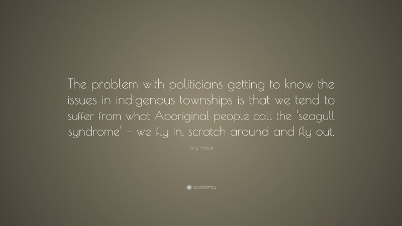 Tony Abbott Quote: “The problem with politicians getting to know the issues in indigenous townships is that we tend to suffer from what Aboriginal people call the ‘seagull syndrome’ – we fly in, scratch around and fly out.”