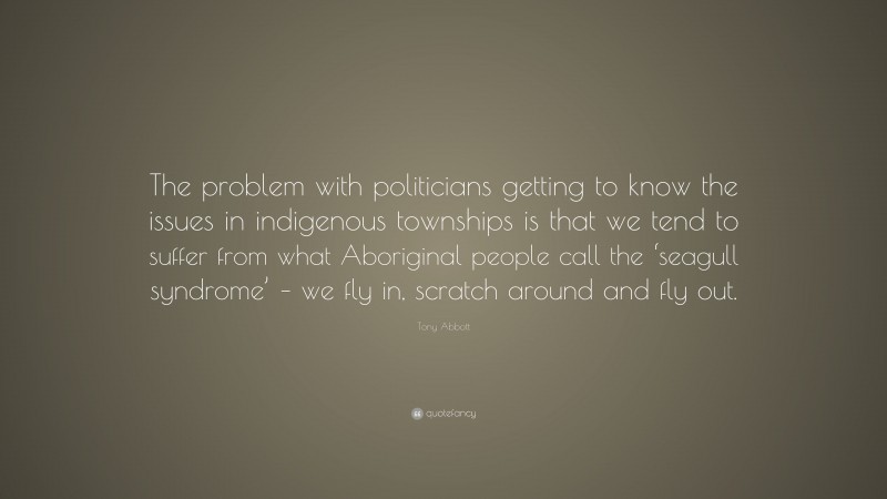 Tony Abbott Quote: “The problem with politicians getting to know the issues in indigenous townships is that we tend to suffer from what Aboriginal people call the ‘seagull syndrome’ – we fly in, scratch around and fly out.”