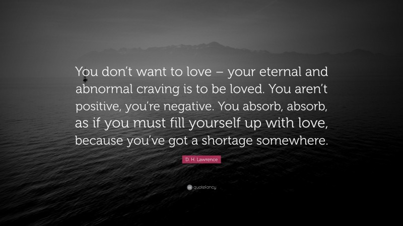 D. H. Lawrence Quote: “You don’t want to love – your eternal and abnormal craving is to be loved. You aren’t positive, you’re negative. You absorb, absorb, as if you must fill yourself up with love, because you’ve got a shortage somewhere.”