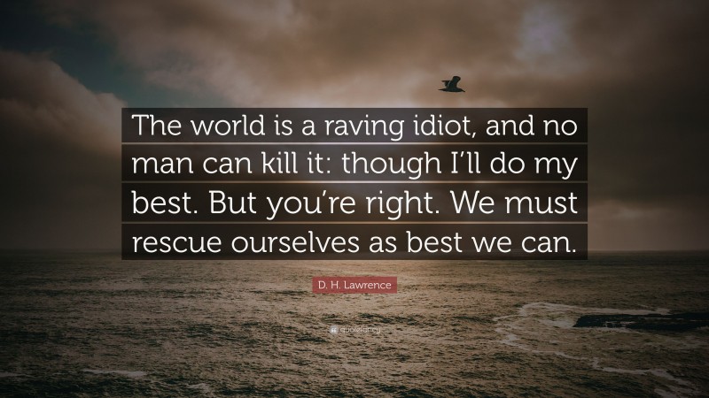 D. H. Lawrence Quote: “The world is a raving idiot, and no man can kill it: though I’ll do my best. But you’re right. We must rescue ourselves as best we can.”