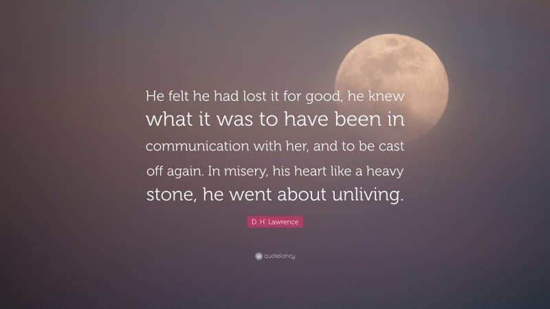D. H. Lawrence Quote: “He felt he had lost it for good, he knew what it was to have been in communication with her, and to be cast off again. In misery, his heart like a heavy stone, he went about unliving.”