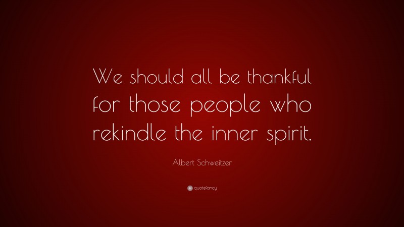 Albert Schweitzer Quote: “We should all be thankful for those people who rekindle the inner spirit.”