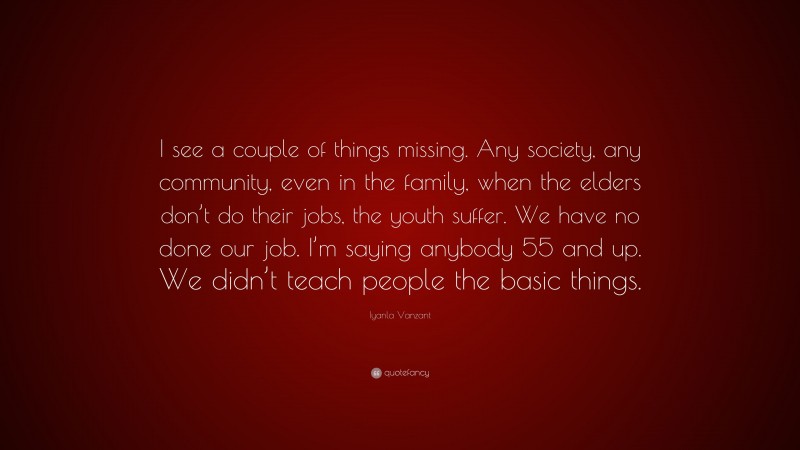 Iyanla Vanzant Quote: “I see a couple of things missing. Any society, any community, even in the family, when the elders don’t do their jobs, the youth suffer. We have no done our job. I’m saying anybody 55 and up. We didn’t teach people the basic things.”