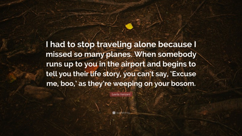Iyanla Vanzant Quote: “I had to stop traveling alone because I missed so many planes. When somebody runs up to you in the airport and begins to tell you their life story, you can’t say, ‘Excuse me, boo,’ as they’re weeping on your bosom.”