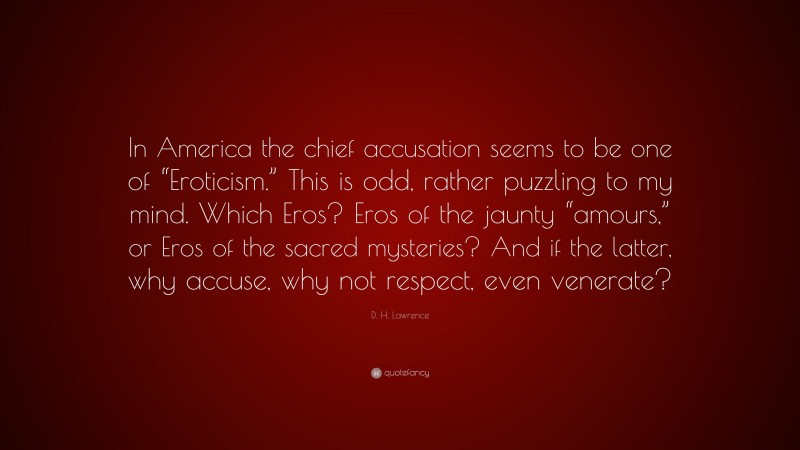 D. H. Lawrence Quote: “In America the chief accusation seems to be one of “Eroticism.” This is odd, rather puzzling to my mind. Which Eros? Eros of the jaunty “amours,” or Eros of the sacred mysteries? And if the latter, why accuse, why not respect, even venerate?”