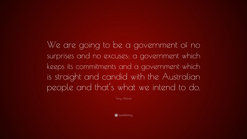 Tony Abbott Quote: “We are going to be a government of no surprises and no excuses; a government which keeps its commitments and a government which is straight and candid with the Australian people and that’s what we intend to do.”