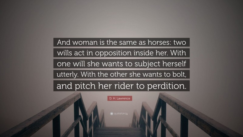 D. H. Lawrence Quote: “And woman is the same as horses: two wills act in opposition inside her. With one will she wants to subject herself utterly. With the other she wants to bolt, and pitch her rider to perdition.”