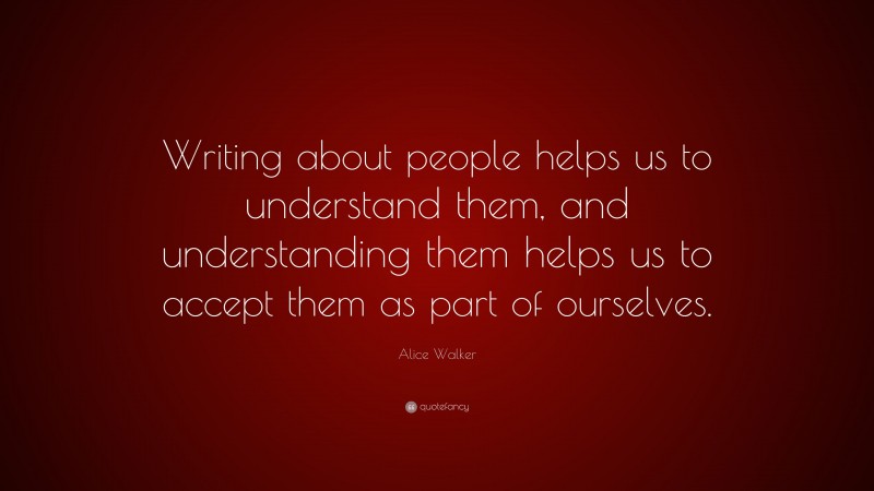Alice Walker Quote: “Writing about people helps us to understand them, and understanding them helps us to accept them as part of ourselves.”