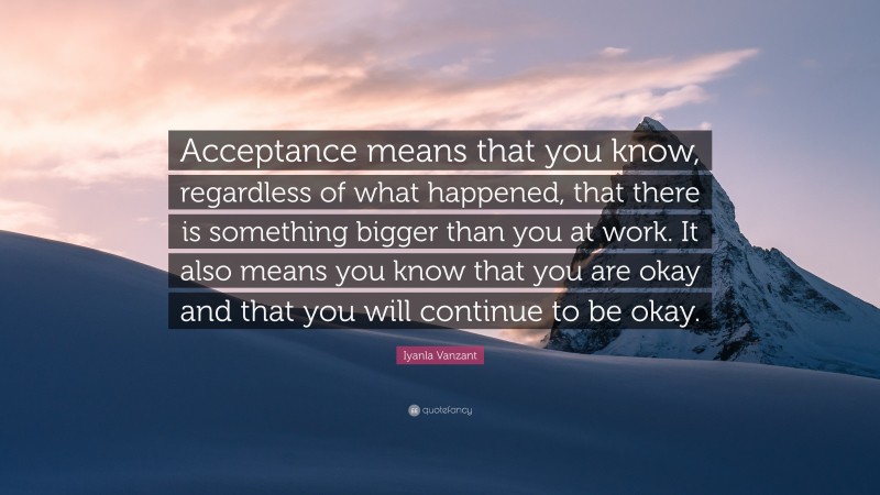 Iyanla Vanzant Quote: “Acceptance means that you know, regardless of what happened, that there is something bigger than you at work. It also means you know that you are okay and that you will continue to be okay.”