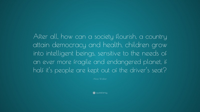 Alice Walker Quote: “After all, how can a society flourish, a country attain democracy and health, children grow into intelligent beings, sensitive to the needs of an ever more fragile and endangered planet, if half it’s people are kept out of the driver’s seat?”
