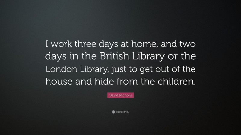David Nicholls Quote: “I work three days at home, and two days in the British Library or the London Library, just to get out of the house and hide from the children.”