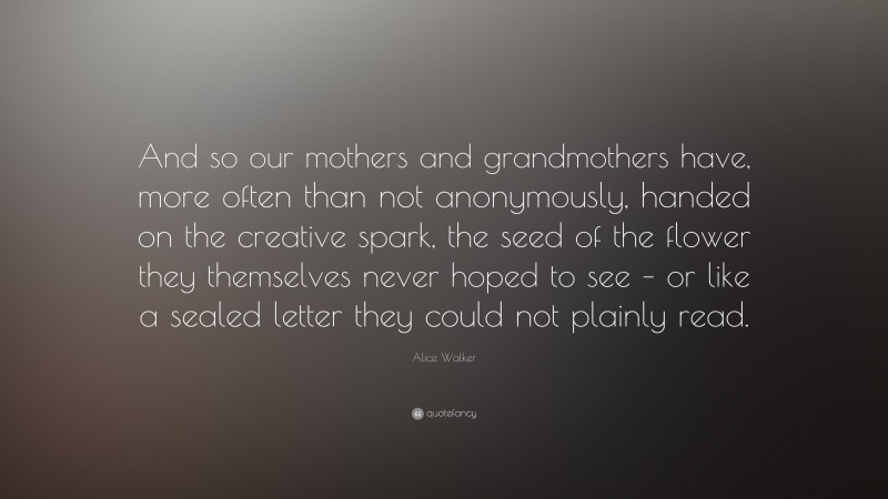 Alice Walker Quote: “And so our mothers and grandmothers have, more often than not anonymously, handed on the creative spark, the seed of the flower they themselves never hoped to see – or like a sealed letter they could not plainly read.”
