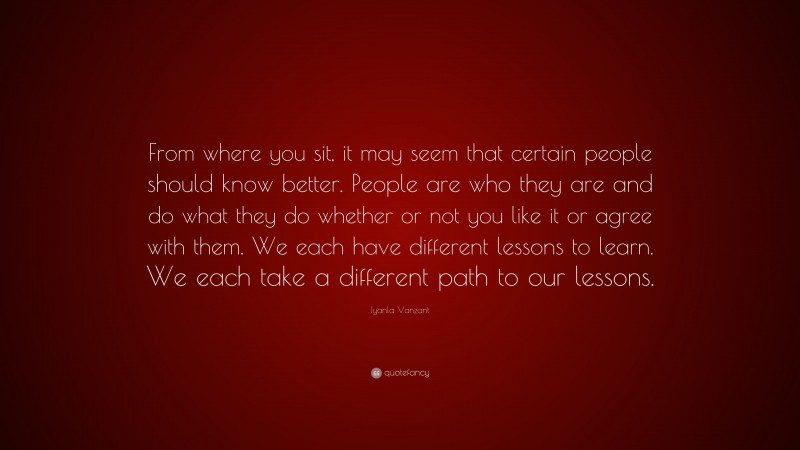 Iyanla Vanzant Quote: “From where you sit, it may seem that certain people should know better. People are who they are and do what they do whether or not you like it or agree with them. We each have different lessons to learn. We each take a different path to our lessons.”