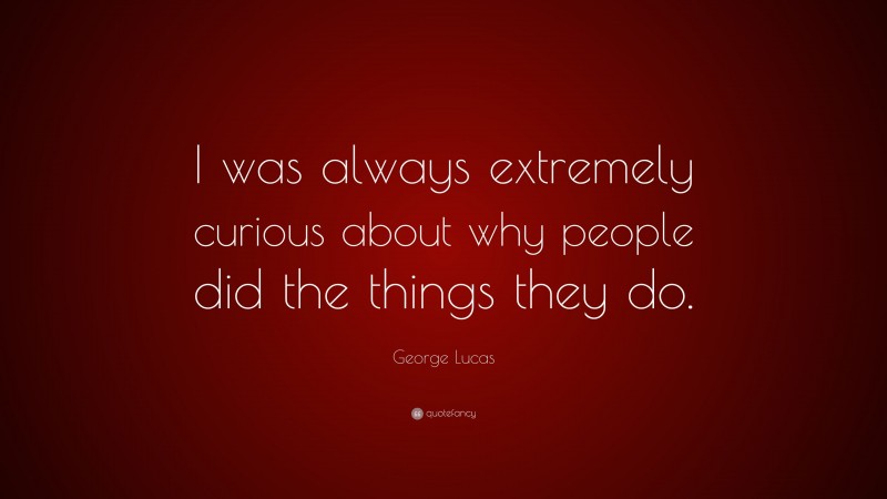 George Lucas Quote: “I was always extremely curious about why people did the things they do.”