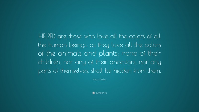 Alice Walker Quote: “HELPED are those who love all the colors of all the human beings, as they love all the colors of the animals and plants; none of their children, nor any of their ancestors, nor any parts of themselves, shall be hidden from them.”