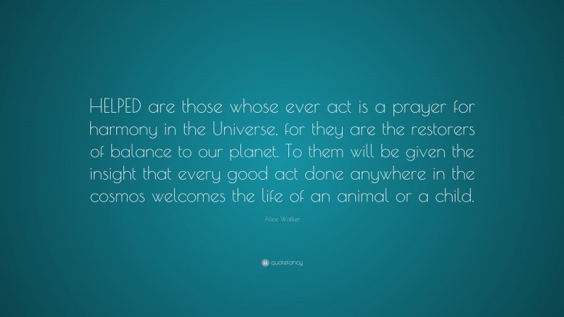 Alice Walker Quote: “HELPED are those whose ever act is a prayer for harmony in the Universe, for they are the restorers of balance to our planet. To them will be given the insight that every good act done anywhere in the cosmos welcomes the life of an animal or a child.”