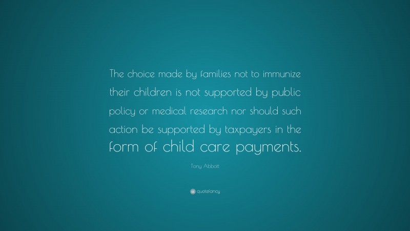 Tony Abbott Quote: “The choice made by families not to immunize their children is not supported by public policy or medical research nor should such action be supported by taxpayers in the form of child care payments.”