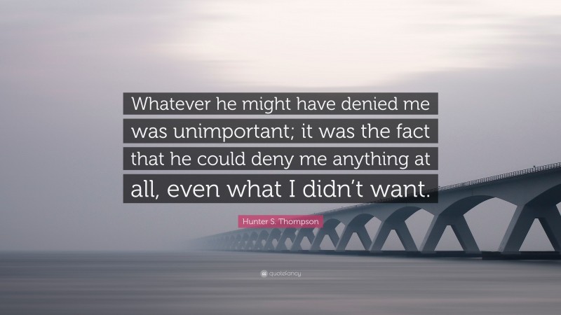 Hunter S. Thompson Quote: “Whatever he might have denied me was unimportant; it was the fact that he could deny me anything at all, even what I didn’t want.”